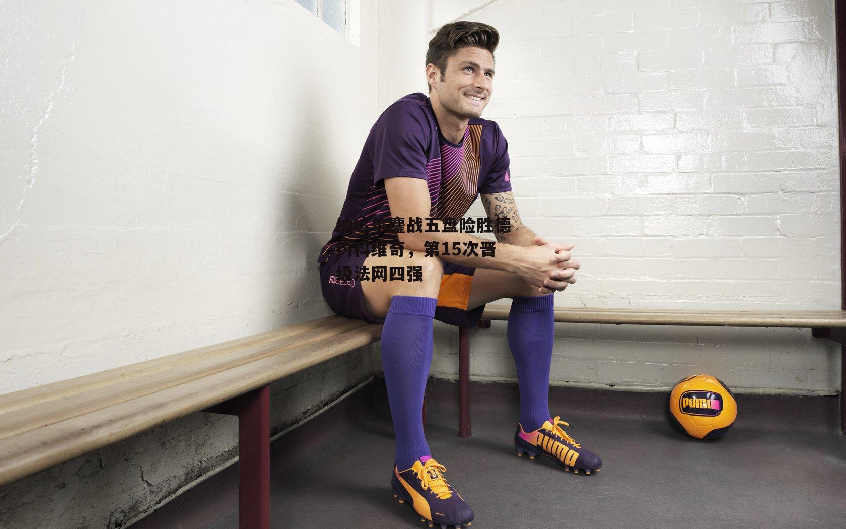 纳达尔鏖战五盘险胜德约科维奇，第15次晋级法网四强